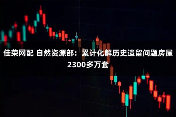 佳荣网配 自然资源部：累计化解历史遗留问题房屋2300多万套