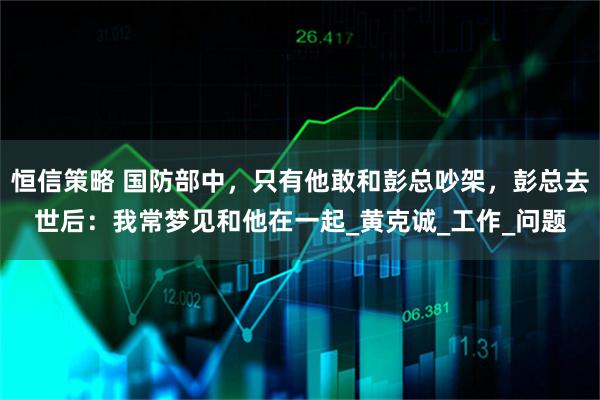 恒信策略 国防部中，只有他敢和彭总吵架，彭总去世后：我常梦见和他在一起_黄克诚_工作_问题