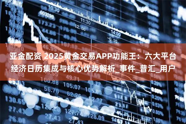亚金配资 2025黄金交易APP功能王：六大平台经济日历集成与核心优势解析_事件_普汇_用户