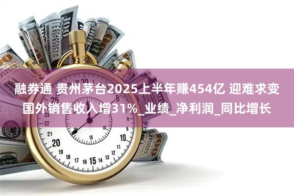 融券通 贵州茅台2025上半年赚454亿 迎难求变国外销售收入增31%_业绩_净利润_同比增长