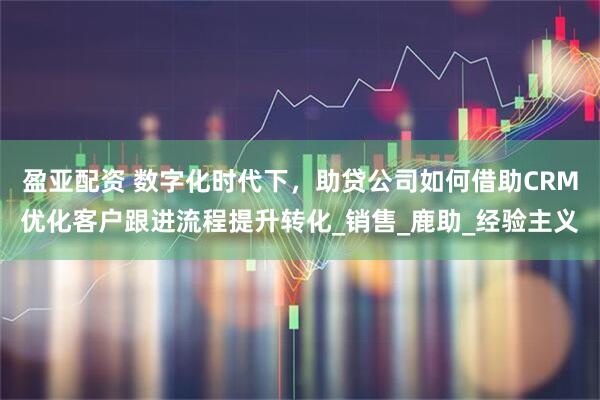 盈亚配资 数字化时代下，助贷公司如何借助CRM优化客户跟进流程提升转化_销售_鹿助_经验主义