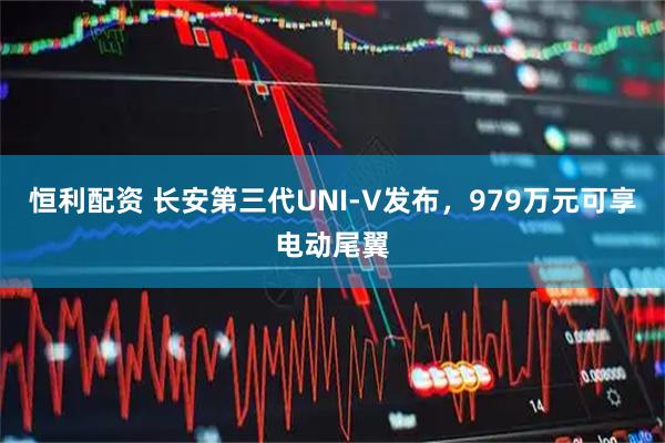 恒利配资 长安第三代UNI-V发布，979万元可享电动尾翼