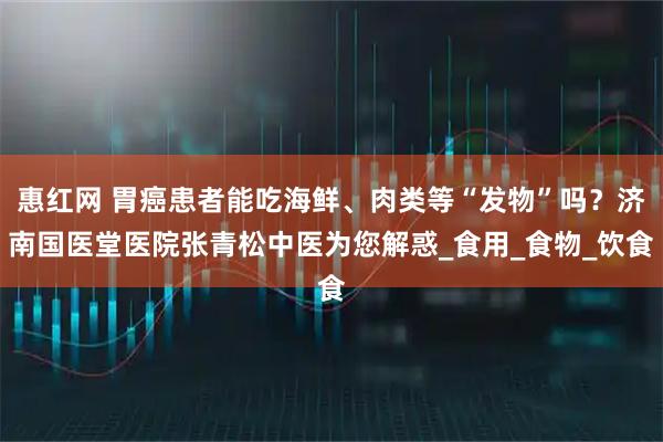 惠红网 胃癌患者能吃海鲜、肉类等“发物”吗？济南国医堂医院张青松中医为您解惑_食用_食物_饮食
