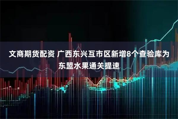 文商期货配资 广西东兴互市区新增8个查验库为东盟水果通关提速