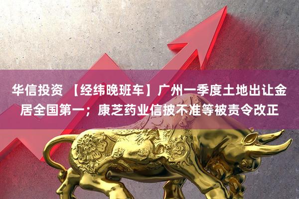 华信投资 【经纬晚班车】广州一季度土地出让金居全国第一；康芝药业信披不准等被责令改正