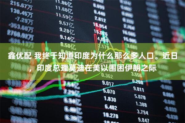 鑫优配 我终于知道印度为什么那么多人口。近日，印度总理莫迪在美以围困伊朗之际