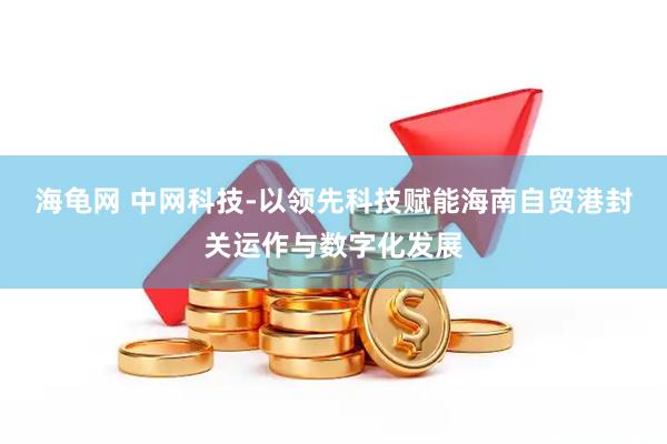 海龟网 中网科技-以领先科技赋能海南自贸港封关运作与数字化发展