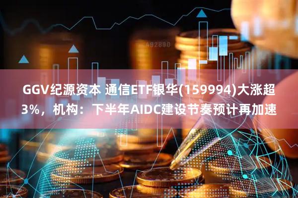GGV纪源资本 通信ETF银华(159994)大涨超3%，机构：下半年AIDC建设节奏预计再加速