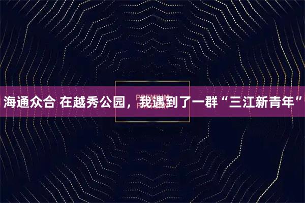 海通众合 在越秀公园，我遇到了一群“三江新青年”