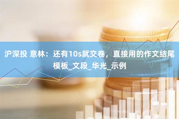 沪深投 意林：还有10s就交卷，直接用的作文结尾模板_文段_华光_示例