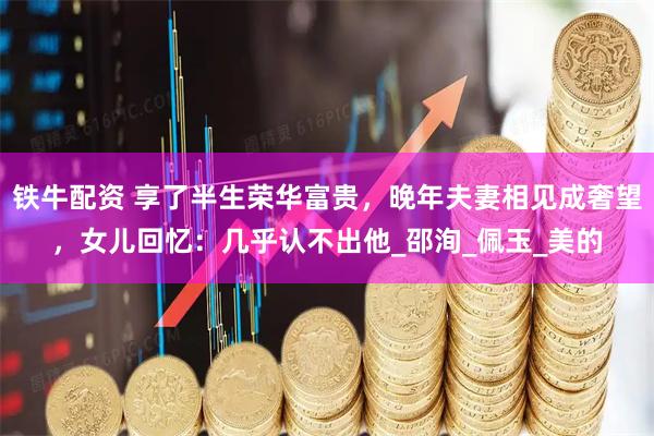 铁牛配资 享了半生荣华富贵，晚年夫妻相见成奢望，女儿回忆：几乎认不出他_邵洵_佩玉_美的
