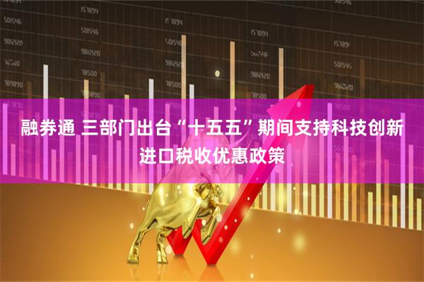 融券通 三部门出台“十五五”期间支持科技创新进口税收优惠政策