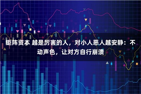钜阵资本 越是厉害的人，对小人恶人越安静：不动声色，让对方自行崩溃