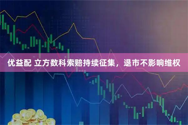 优益配 立方数科索赔持续征集，退市不影响维权