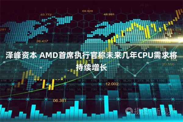 泽峰资本 AMD首席执行官称未来几年CPU需求将持续增长