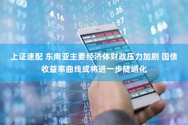 上证速配 东南亚主要经济体财政压力加剧 国债收益率曲线或将进一步陡峭化