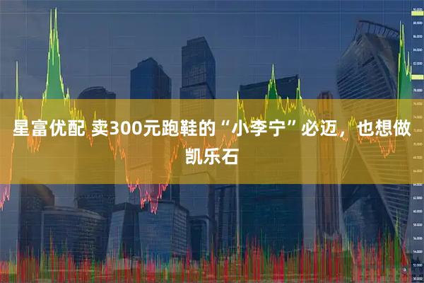星富优配 卖300元跑鞋的“小李宁”必迈，也想做凯乐石