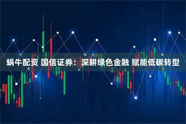 蜗牛配资 国信证券：深耕绿色金融 赋能低碳转型
