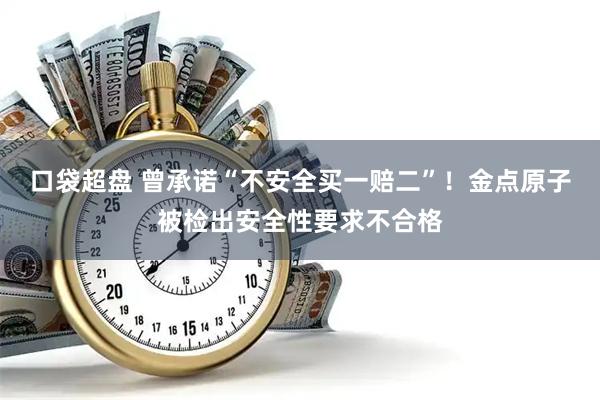 口袋超盘 曾承诺“不安全买一赔二”！金点原子被检出安全性要求不合格