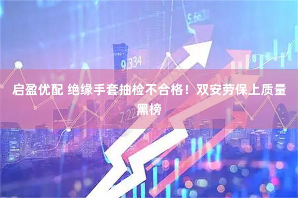 启盈优配 绝缘手套抽检不合格！双安劳保上质量黑榜