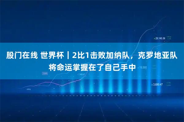 股门在线 世界杯｜2比1击败加纳队，克罗地亚队将命运掌握在了自己手中