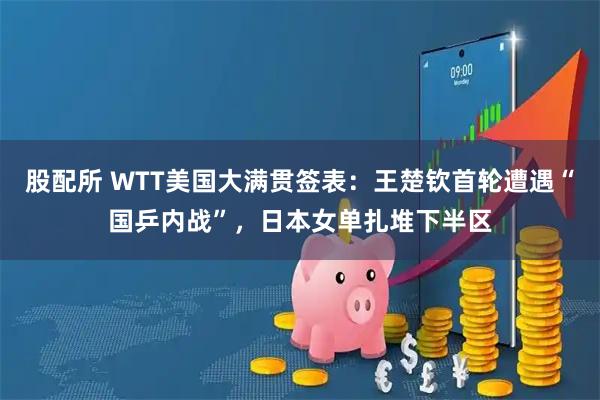 股配所 WTT美国大满贯签表：王楚钦首轮遭遇“国乒内战”，日本女单扎堆下半区
