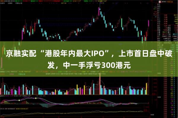 京融实配 “港股年内最大IPO”，上市首日盘中破发，中一手浮亏300港元