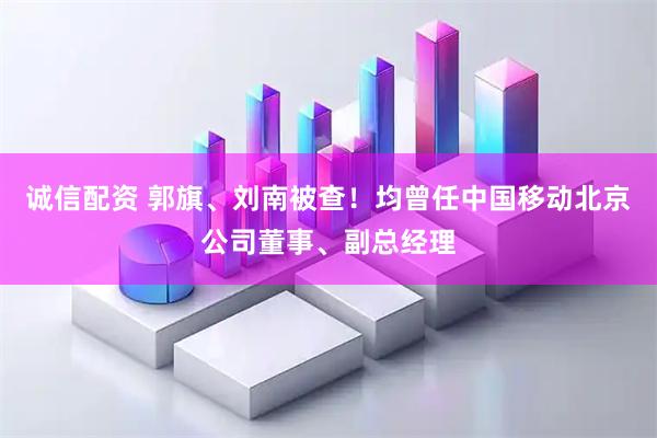 诚信配资 郭旗、刘南被查！均曾任中国移动北京公司董事、副总经理