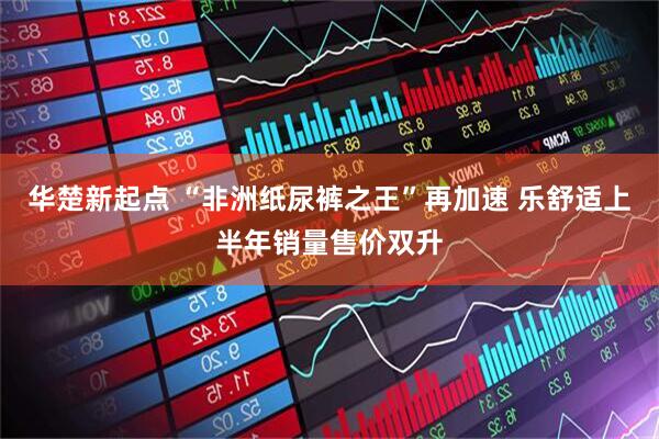 华楚新起点 “非洲纸尿裤之王”再加速 乐舒适上半年销量售价双升