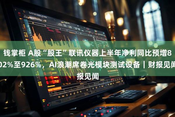 钱掌柜 A股“股王”联讯仪器上半年净利同比预增802%至926%，AI浪潮席卷光模块测试设备｜财报见闻