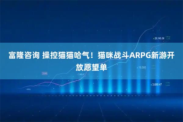 富隆咨询 操控猫猫哈气！猫咪战斗ARPG新游开放愿望单
