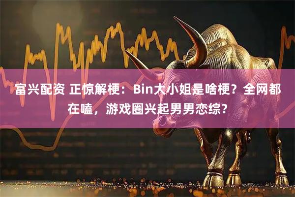 富兴配资 正惊解梗：Bin大小姐是啥梗？全网都在嗑，游戏圈兴起男男恋综？