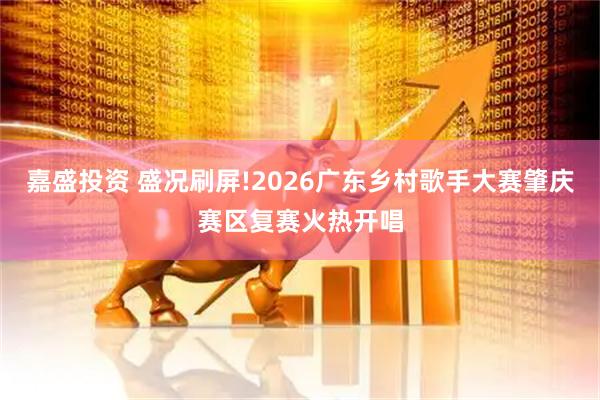 嘉盛投资 盛况刷屏!2026广东乡村歌手大赛肇庆赛区复赛火热开唱