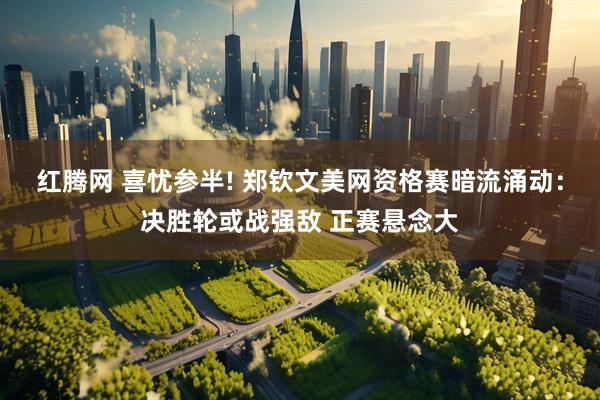 红腾网 喜忧参半! 郑钦文美网资格赛暗流涌动：决胜轮或战强敌 正赛悬念大